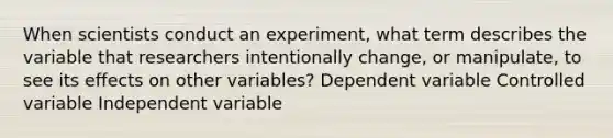 When scientists conduct an experiment, what term describes the variable that researchers intentionally change, or manipulate, to see its effects on other variables? Dependent variable Controlled variable Independent variable