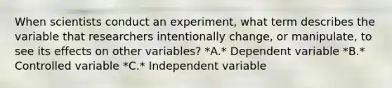 When scientists conduct an experiment, what term describes the variable that researchers intentionally change, or manipulate, to see its effects on other variables? *A.* Dependent variable *B.* Controlled variable *C.* Independent variable