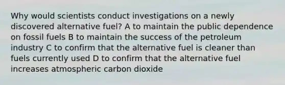 Why would scientists conduct investigations on a newly discovered alternative fuel? A to maintain the public dependence on fossil fuels B to maintain the success of the petroleum industry C to confirm that the alternative fuel is cleaner than fuels currently used D to confirm that the alternative fuel increases atmospheric carbon dioxide