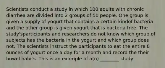 Scientists conduct a study in which 100 adults with chronic diarrhea are divided into 2 groups of 50 people. One group is given a supply of yogurt that contains a certain kindof bacteria and the other group is given yogurt that is bacteria free. The study'sparticipants and researchers do not know which group of subjects has the bacteria in the yogurt and which group does not. The scientists instruct the participants to eat the entire 8 ounces of yogurt once a day for a month and record the their bowel habits. This is an example of a(n) ________ study.