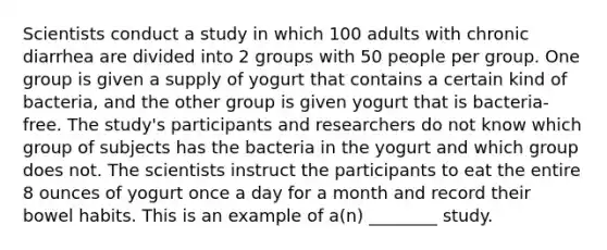 Scientists conduct a study in which 100 adults with chronic diarrhea are divided into 2 groups with 50 people per group. One group is given a supply of yogurt that contains a certain kind of bacteria, and the other group is given yogurt that is bacteria-free. The study's participants and researchers do not know which group of subjects has the bacteria in the yogurt and which group does not. The scientists instruct the participants to eat the entire 8 ounces of yogurt once a day for a month and record their bowel habits. This is an example of a(n) ________ study.