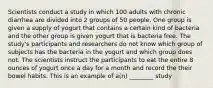 Scientists conduct a study in which 100 adults with chronic diarrhea are divided into 2 groups of 50 people. One group is given a supply of yogurt that contains a certain kind of bacteria and the other group is given yogurt that is bacteria free. The study's participants and researchers do not know which group of subjects has the bacteria in the yogurt and which group does not. The scientists instruct the participants to eat the entire 8 ounces of yogurt once a day for a month and record the their bowel habits. This is an example of a(n) ________ study