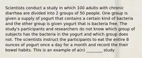 Scientists conduct a study in which 100 adults with chronic diarrhea are divided into 2 groups of 50 people. One group is given a supply of yogurt that contains a certain kind of bacteria and the other group is given yogurt that is bacteria free. The study's participants and researchers do not know which group of subjects has the bacteria in the yogurt and which group does not. The scientists instruct the participants to eat the entire 8 ounces of yogurt once a day for a month and record the their bowel habits. This is an example of a(n) ________ study