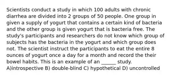 Scientists conduct a study in which 100 adults with chronic diarrhea are divided into 2 groups of 50 people. One group in given a supply of yogurt that contains a certain kind of bacteria and the other group is given yogurt that is bacteria free. The study's participants and researchers do not know which group of subjects has the bacteria in the yogurt and which group does not. The scientist instruct the participants to eat the entire 8 ounces of yogurt once a day for a month and record the their bowel habits. This is an example of an ______ study. A)introspective B) double-blind C) hypothetical D) uncontrolled