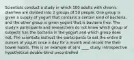 Scientists conduct a study in which 100 adults with chronic diarrhea are divided into 2 groups of 50 people. One group is given a supply of yogurt that contains a certain kind of bacteria, and the other group is given yogurt that is bacteria free. The study's participants and researchers do not know which group of subjects has the bacteria in the yogurt and which group does not. The scientists instruct the participants to eat the entire 8 ounces of yogurt once a day for a month and record the their bowel habits. This is an example of a(n) ____ study. introspective hypothetical double-blind uncontrolled