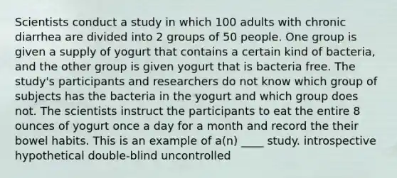 Scientists conduct a study in which 100 adults with chronic diarrhea are divided into 2 groups of 50 people. One group is given a supply of yogurt that contains a certain kind of bacteria, and the other group is given yogurt that is bacteria free. The study's participants and researchers do not know which group of subjects has the bacteria in the yogurt and which group does not. The scientists instruct the participants to eat the entire 8 ounces of yogurt once a day for a month and record the their bowel habits. This is an example of a(n) ____ study. introspective hypothetical double-blind uncontrolled