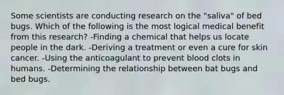 Some scientists are conducting research on the "saliva" of bed bugs. Which of the following is the most logical medical benefit from this research? -Finding a chemical that helps us locate people in the dark. -Deriving a treatment or even a cure for skin cancer. -Using the anticoagulant to prevent blood clots in humans. -Determining the relationship between bat bugs and bed bugs.