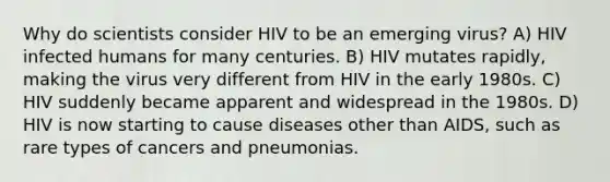 Why do scientists consider HIV to be an emerging virus? A) HIV infected humans for many centuries. B) HIV mutates rapidly, making the virus very different from HIV in the early 1980s. C) HIV suddenly became apparent and widespread in the 1980s. D) HIV is now starting to cause diseases other than AIDS, such as rare types of cancers and pneumonias.