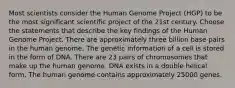 Most scientists consider the Human Genome Project (HGP) to be the most significant scientific project of the 21st century. Choose the statements that describe the key findings of the Human Genome Project. There are approximately three billion base pairs in the human genome. The genetic information of a cell is stored in the form of DNA. There are 23 pairs of chromosomes that make up the human genome. DNA exists in a double helical form. The human genome contains approximately 25000 genes.