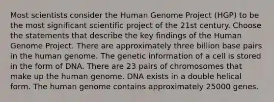 Most scientists consider the Human Genome Project (HGP) to be the most significant scientific project of the 21st century. Choose the statements that describe the key findings of the Human Genome Project. There are approximately three billion base pairs in the human genome. The genetic information of a cell is stored in the form of DNA. There are 23 pairs of chromosomes that make up the human genome. DNA exists in a double helical form. The human genome contains approximately 25000 genes.