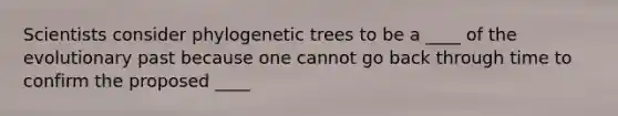 Scientists consider phylogenetic trees to be a ____ of the evolutionary past because one cannot go back through time to confirm the proposed ____