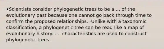 •Scientists consider phylogenetic trees to be a ... of the evolutionary past because one cannot go back through time to confirm the proposed relationships. -Unlike with a taxonomic classification, a phylogenetic tree can be read like a map of evolutionary history. -... characteristics are used to construct phylogenetic trees.