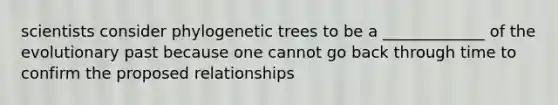 scientists consider phylogenetic trees to be a _____________ of the evolutionary past because one cannot go back through time to confirm the proposed relationships