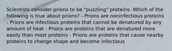 Scientists consider prions to be "puzzling" proteins. Which of the following is true about prions? - Prions are noninfectious proteins - Prions are infectious proteins that cannot be denatured by any amount of heat - Prions are proteins that are denatured more easily than most proteins - Prions are proteins that cause nearby proteins to change shape and become infectious