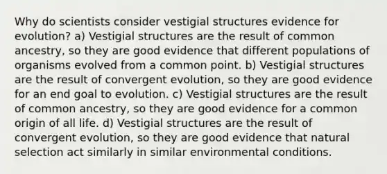 Why do scientists consider vestigial structures <a href='https://www.questionai.com/knowledge/kl4L0eHhUT-evidence-for-evolution' class='anchor-knowledge'>evidence for evolution</a>? a) Vestigial structures are the result of common ancestry, so they are good evidence that different populations of organisms evolved from a common point. b) Vestigial structures are the result of convergent evolution, so they are good evidence for an end goal to evolution. c) Vestigial structures are the result of common ancestry, so they are good evidence for a common origin of all life. d) Vestigial structures are the result of convergent evolution, so they are good evidence that natural selection act similarly in similar environmental conditions.