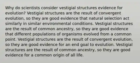 Why do scientists consider vestigial structures evidence for evolution? Vestigial structures are the result of convergent evolution, so they are good evidence that natural selection act similarly in similar environmental conditions. Vestigial structures are the result of common ancestry, so they are good evidence that different populations of organisms evolved from a common point. Vestigial structures are the result of convergent evolution, so they are good evidence for an end goal to evolution. Vestigial structures are the result of common ancestry, so they are good evidence for a common origin of all life.