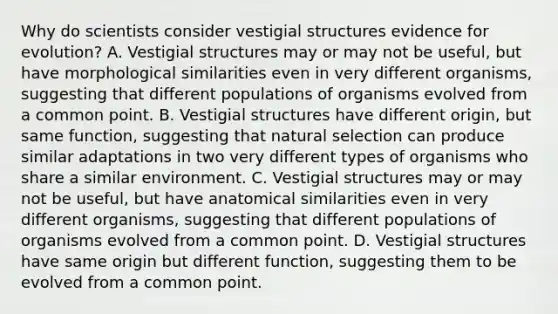 Why do scientists consider vestigial structures evidence for evolution? A. Vestigial structures may or may not be useful, but have morphological similarities even in very different organisms, suggesting that different populations of organisms evolved from a common point. B. Vestigial structures have different origin, but same function, suggesting that natural selection can produce similar adaptations in two very different types of organisms who share a similar environment. C. Vestigial structures may or may not be useful, but have anatomical similarities even in very different organisms, suggesting that different populations of organisms evolved from a common point. D. Vestigial structures have same origin but different function, suggesting them to be evolved from a common point.