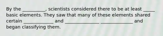 By the __________, scientists considered there to be at least _____ basic elements. They saw that many of these elements shared certain _____________ and _______________ ______________ and began classifying them.