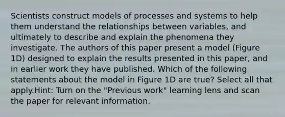 Scientists construct models of processes and systems to help them understand the relationships between variables, and ultimately to describe and explain the phenomena they investigate. The authors of this paper present a model (Figure 1D) designed to explain the results presented in this paper, and in earlier work they have published. Which of the following statements about the model in Figure 1D are true? Select all that apply.Hint: Turn on the "Previous work" learning lens and scan the paper for relevant information.