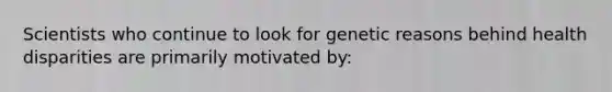 Scientists who continue to look for genetic reasons behind health disparities are primarily motivated by: