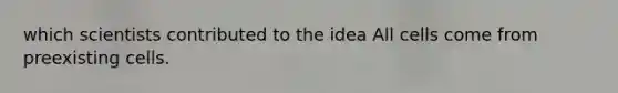 which scientists contributed to the idea All cells come from preexisting cells.