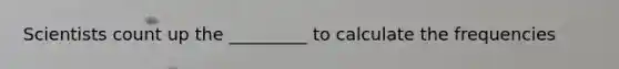 Scientists count up the _________ to calculate the frequencies