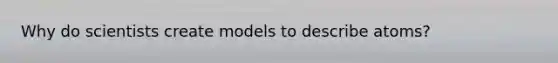 Why do scientists create models to describe atoms?