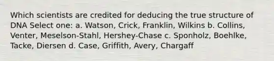 Which scientists are credited for deducing the true structure of DNA Select one: a. Watson, Crick, Franklin, Wilkins b. Collins, Venter, Meselson-Stahl, Hershey-Chase c. Sponholz, Boehlke, Tacke, Diersen d. Case, Griffith, Avery, Chargaff