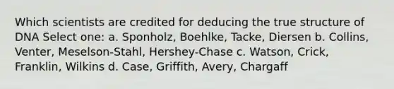 Which scientists are credited for deducing the true structure of DNA Select one: a. Sponholz, Boehlke, Tacke, Diersen b. Collins, Venter, Meselson-Stahl, Hershey-Chase c. Watson, Crick, Franklin, Wilkins d. Case, Griffith, Avery, Chargaff