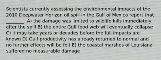 Scientists currently assessing the environmental impacts of the 2010 Deepwater Horizon oil spill in the Gulf of Mexico report that ________. A) the damage was limited to wildlife kills immediately after the spill B) the entire Gulf food web will eventually collapse C) it may take years or decades before the full impacts are known D) Gulf productivity has already returned to normal and no further effects will be felt E) the coastal marshes of Louisiana suffered no measurable damage