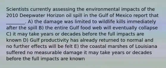 Scientists currently assessing the environmental impacts of the 2010 Deepwater Horizon oil spill in the Gulf of Mexico report that ________. A) the damage was limited to wildlife kills immediately after the spill B) the entire Gulf food web will eventually collapse C) it may take years or decades before the full impacts are known D) Gulf productivity has already returned to normal and no further effects will be felt E) the coastal marshes of Louisiana suffered no measurable damage it may take years or decades before the full impacts are known