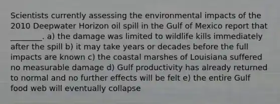 Scientists currently assessing the environmental impacts of the 2010 Deepwater Horizon oil spill in the Gulf of Mexico report that ________. a) the damage was limited to wildlife kills immediately after the spill b) it may take years or decades before the full impacts are known c) the coastal marshes of Louisiana suffered no measurable damage d) Gulf productivity has already returned to normal and no further effects will be felt e) the entire Gulf food web will eventually collapse