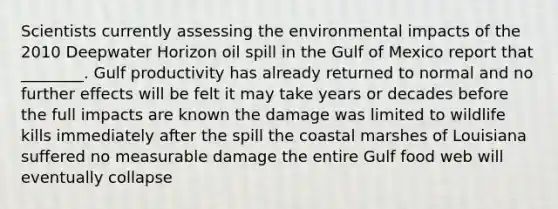 Scientists currently assessing the environmental impacts of the 2010 Deepwater Horizon oil spill in the Gulf of Mexico report that ________. Gulf productivity has already returned to normal and no further effects will be felt it may take years or decades before the full impacts are known the damage was limited to wildlife kills immediately after the spill the coastal marshes of Louisiana suffered no measurable damage the entire Gulf food web will eventually collapse