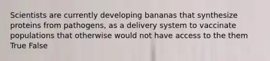 Scientists are currently developing bananas that synthesize proteins from pathogens, as a delivery system to vaccinate populations that otherwise would not have access to the them True False