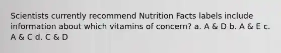 Scientists currently recommend Nutrition Facts labels include information about which vitamins of concern? a. A & D b. A & E c. A & C d. C & D