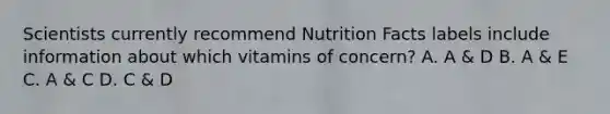 Scientists currently recommend Nutrition Facts labels include information about which vitamins of concern? A. A & D B. A & E C. A & C D. C & D