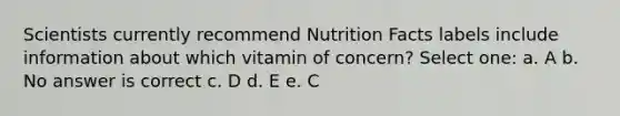 Scientists currently recommend Nutrition Facts labels include information about which vitamin of concern? Select one: a. A b. No answer is correct c. D d. E e. C