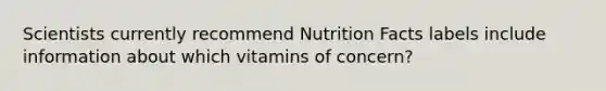 Scientists currently recommend Nutrition Facts labels include information about which vitamins of concern?