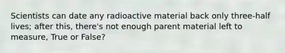 Scientists can date any radioactive material back only three-half lives; after this, there's not enough parent material left to measure, True or False?