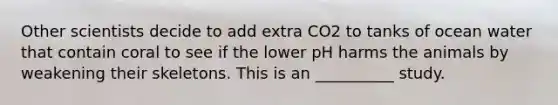 Other scientists decide to add extra CO2 to tanks of ocean water that contain coral to see if the lower pH harms the animals by weakening their skeletons. This is an __________ study.