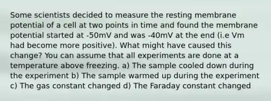 Some scientists decided to measure the resting membrane potential of a cell at two points in time and found the membrane potential started at -50mV and was -40mV at the end (i.e Vm had become more positive). What might have caused this change? You can assume that all experiments are done at a temperature above freezing. a) The sample cooled down during the experiment b) The sample warmed up during the experiment c) The gas constant changed d) The Faraday constant changed