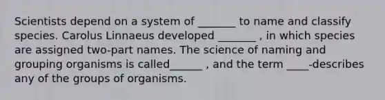 Scientists depend on a system of _______ to name and classify species. Carolus Linnaeus developed _______ , in which species are assigned two-part names. The science of naming and grouping organisms is called______ , and the term ____-describes any of the groups of organisms.