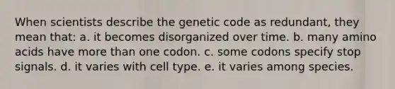 When scientists describe the genetic code as redundant, they mean that: a. it becomes disorganized over time. b. many <a href='https://www.questionai.com/knowledge/k9gb720LCl-amino-acids' class='anchor-knowledge'>amino acids</a> have <a href='https://www.questionai.com/knowledge/keWHlEPx42-more-than' class='anchor-knowledge'>more than</a> one codon. c. some codons specify stop signals. d. it varies with cell type. e. it varies among species.