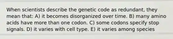 When scientists describe the genetic code as redundant, they mean that: A) it becomes disorganized over time. B) many amino acids have more than one codon. C) some codons specify stop signals. D) it varies with cell type. E) it varies among species