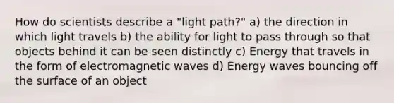 How do scientists describe a "light path?" a) the direction in which light travels b) the ability for light to pass through so that objects behind it can be seen distinctly c) Energy that travels in the form of electromagnetic waves d) Energy waves bouncing off the surface of an object