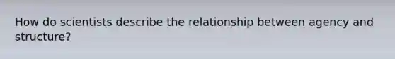 How do scientists describe the relationship between agency and structure?