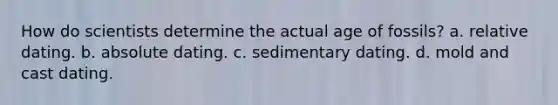 How do scientists determine the actual age of fossils? a. relative dating. b. absolute dating. c. sedimentary dating. d. mold and cast dating.