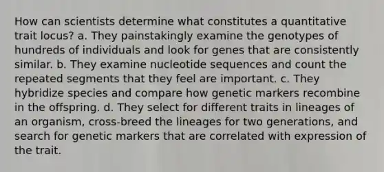 How can scientists determine what constitutes a quantitative trait locus? a. They painstakingly examine the genotypes of hundreds of individuals and look for genes that are consistently similar. b. They examine nucleotide sequences and count the repeated segments that they feel are important. c. They hybridize species and compare how genetic markers recombine in the offspring. d. They select for different traits in lineages of an organism, cross-breed the lineages for two generations, and search for genetic markers that are correlated with expression of the trait.