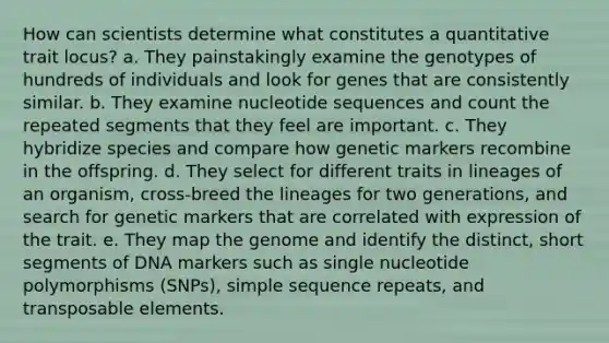 How can scientists determine what constitutes a quantitative trait locus? a. They painstakingly examine the genotypes of hundreds of individuals and look for genes that are consistently similar. b. They examine nucleotide sequences and count the repeated segments that they feel are important. c. They hybridize species and compare how genetic markers recombine in the offspring. d. They select for different traits in lineages of an organism, cross-breed the lineages for two generations, and search for genetic markers that are correlated with expression of the trait. e. They map the genome and identify the distinct, short segments of DNA markers such as single nucleotide polymorphisms (SNPs), simple sequence repeats, and transposable elements.