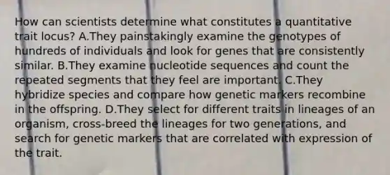 How can scientists determine what constitutes a quantitative trait locus? A.They painstakingly examine the genotypes of hundreds of individuals and look for genes that are consistently similar. B.They examine nucleotide sequences and count the repeated segments that they feel are important. C.They hybridize species and compare how genetic markers recombine in the offspring. D.They select for different traits in lineages of an organism, cross-breed the lineages for two generations, and search for genetic markers that are correlated with expression of the trait.